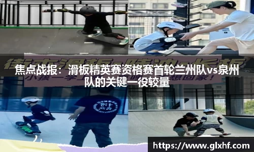 焦点战报：滑板精英赛资格赛首轮兰州队vs泉州队的关键一役较量
